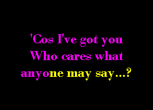 'Cos I've got you

Who cares what
anyone may say...?