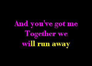 And you've got me

Together we

will run away