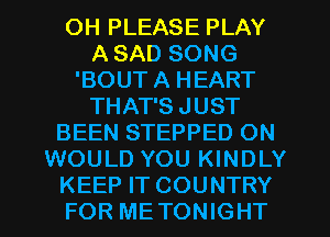 OH PLEASE PLAY
A SAD SONG
'BOUT A HEART
THAT'S JUST
BEEN STEPPED ON
WOULD YOU KINDLY
KEEP IT COUNTRY
FOR METONIGHT