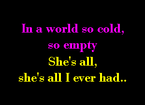 In a world so cold,
so empty

She's all,
she's all I ever had..