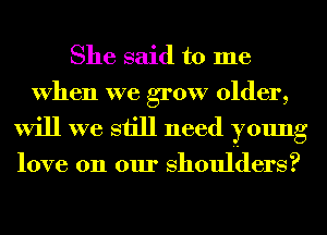 She said to me
When we grow older,
will we still need young

love on our Shoulders?