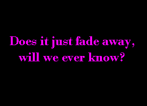 Does it just fade away,

will we ever know?