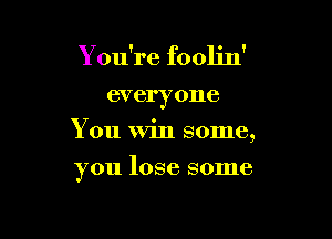 You're foolin'

everyone
You Win some,

you lose some