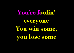 You're foolin'

everyone
You Win some,

you lose some