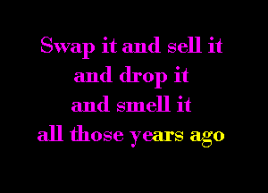 Swap it and sell it
and drop it
and smell it

all those years ago