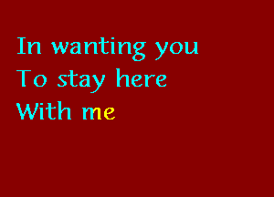 In wanting you
To stay here

With me