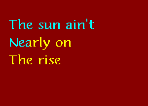 The sun ain't
Nearly on

The rise