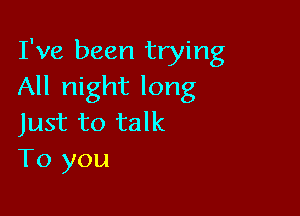 I've been trying
All night long

Just to talk
To you