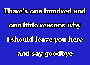 There's one hundred and
one little reasons why
I should leave you here

and say goodbye