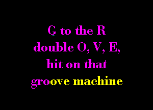 G to the R
double 0, V, E,

hit on that

groove machine