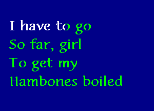 I have to go
So far, girl

To get my
Hambones boiled