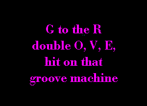 C to the R
double 0, V, E,

hit on that

groove machine