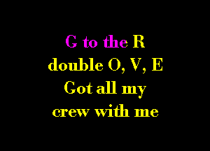 C to the R
double 0, V, E

Cot all my

crew with me