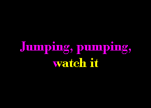 Jumping, pumping,

watch it