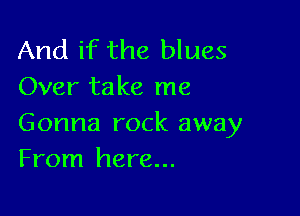 And if the blues
Over take me

Gonna rock away
From here...