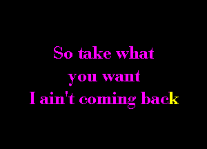 So take What

you want

I ain't coming back