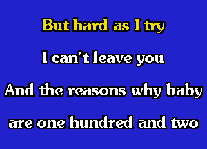 But hard as I try

I can't leave you
And the reasons why baby

are one hundred and two