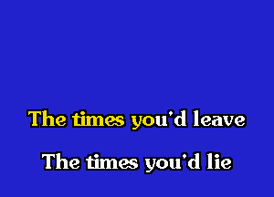 The times you'd leave

The times you'd lie
