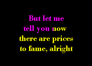 But let me
tell you now

there are prices

to fame, alright