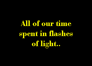 All of our time

spent in flashes

of light.