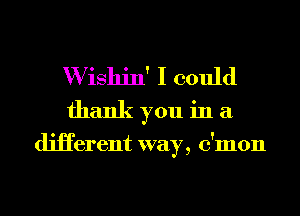 W ishin' I could
thank you in a

diHerent way, c'mon