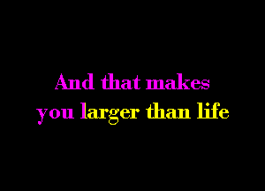 And that makes
you larger than life