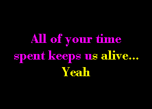 All of your tilne

spent keeps us alive...

Yeah