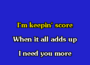 I'm keepin' score

When it all adds up

I need you more