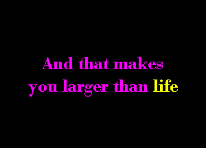 And that makes
you larger than life