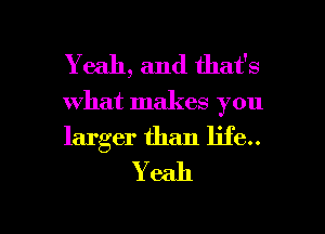 Yeah, and that's
what makes you

larger than life..
Y 6311

g