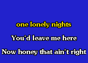 one lonely nights
You'd leave me here

Now honey that ain't right