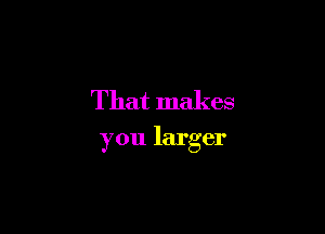 That makes

you larger
