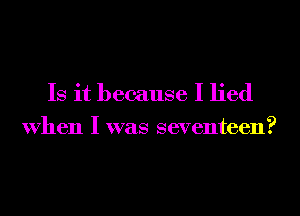 Is it because I lied
When I was seventeen?