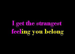 I get the strangest

feeling you belong