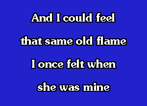 And I could feel
that same old flame
I once felt when

she was mine