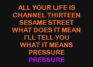 ALL YOUR LIFE IS
CHANNEL THIRTEEN
SESAME STREET
WHAT DOES IT MEAN
I'LL TELL YOU
WHAT IT MEANS
PRESSURE