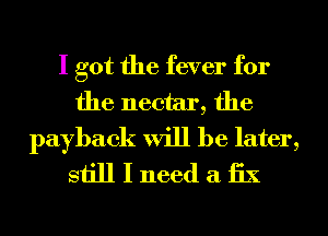 I got the fever for

the nectar, the
payback will be later,
still I need a 1331