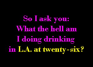 So I ask youz

What the hell am
I doing drinking
in LA. at twenty-six?