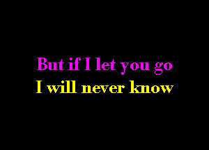 But if I let you go

I will never know