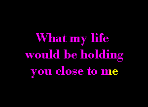 What my life

would be holding

you close to me