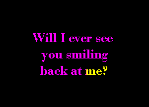 Will I ever see

you smiling

back at me?