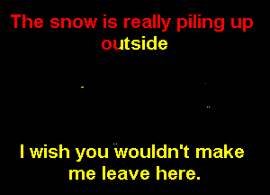 The snow is really piling up
outside

I wish you wouldn't make
me leave here.