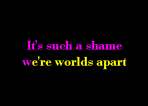 It's such a shame

we're worlds apart