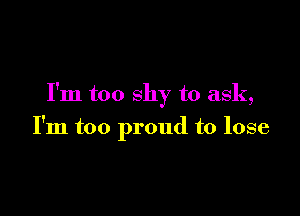 I'm too shy to ask,

I'm too proud to lose