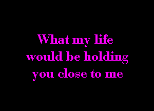 What my life

would be holding

you close to me