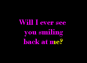 Will I ever see

you smiling

back at me?