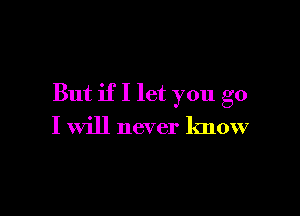 But if I let you go

I will never know