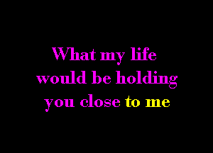 What my life

would be holding

you close to me