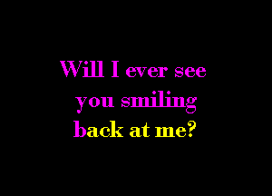 Will I ever see

you smiling

back at me?