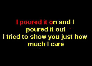 I poured it on and I
poured it out

ltried to show you just how
much I care